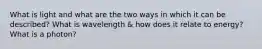 What is light and what are the two ways in which it can be described? What is wavelength & how does it relate to energy? What is a photon?