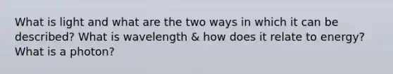 What is light and what are the two ways in which it can be described? What is wavelength & how does it relate to energy? What is a photon?