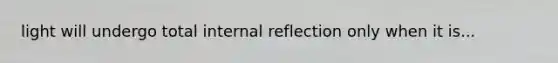 light will undergo total internal reflection only when it is...