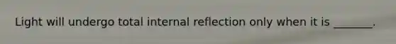 Light will undergo total internal reflection only when it is _______.