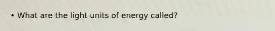 • What are the light units of energy called?