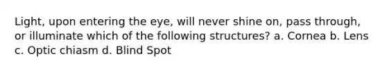 Light, upon entering the eye, will never shine on, pass through, or illuminate which of the following structures? a. Cornea b. Lens c. Optic chiasm d. Blind Spot