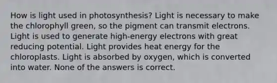 How is light used in photosynthesis? Light is necessary to make the chlorophyll green, so the pigment can transmit electrons. Light is used to generate high-energy electrons with great reducing potential. Light provides heat energy for the chloroplasts. Light is absorbed by oxygen, which is converted into water. None of the answers is correct.