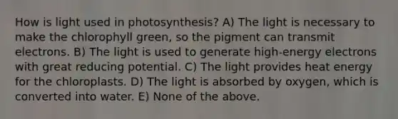 How is light used in photosynthesis? A) The light is necessary to make the chlorophyll green, so the pigment can transmit electrons. B) The light is used to generate high-energy electrons with great reducing potential. C) The light provides heat energy for the chloroplasts. D) The light is absorbed by oxygen, which is converted into water. E) None of the above.