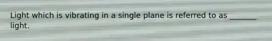 Light which is vibrating in a single plane is referred to as _______ light.