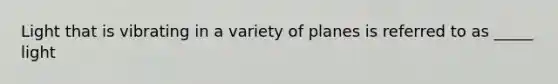 Light that is vibrating in a variety of planes is referred to as _____ light