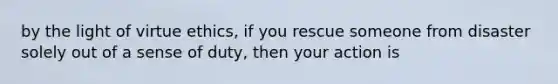 by the light of virtue ethics, if you rescue someone from disaster solely out of a sense of duty, then your action is