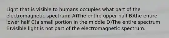 Light that is visible to humans occupies what part of the electromagnetic spectrum: A)The entire upper half B)the entire lower half C)a small portion in the middle D)The entire spectrum E)visible light is not part of the electromagnetic spectrum.