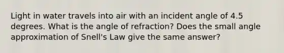 Light in water travels into air with an incident angle of 4.5 degrees. What is the angle of refraction? Does the small angle approximation of Snell's Law give the same answer?