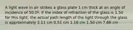 A light wave in air strikes a glass plate 1 cm thick at an angle of incidence of 50.0º. If the index of refraction of the glass is 1.50 for this light, the actual path length of the light through the glass is approximately 2.11 cm 0.51 cm 1.16 cm 1.50 cm 7.66 cm