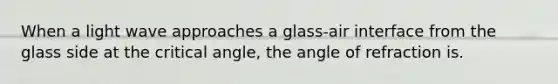 When a light wave approaches a glass-air interface from the glass side at the critical angle, the angle of refraction is.