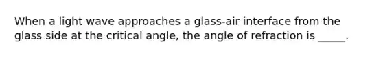 When a light wave approaches a glass-air interface from the glass side at the critical angle, the angle of refraction is _____.