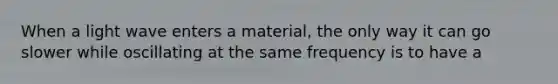 When a light wave enters a material, the only way it can go slower while oscillating at the same frequency is to have a