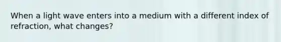 When a light wave enters into a medium with a different index of refraction, what changes?