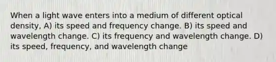 When a light wave enters into a medium of different optical density, A) its speed and frequency change. B) its speed and wavelength change. C) its frequency and wavelength change. D) its speed, frequency, and wavelength change