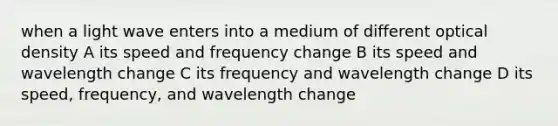 when a light wave enters into a medium of different optical density A its speed and frequency change B its speed and wavelength change C its frequency and wavelength change D its speed, frequency, and wavelength change