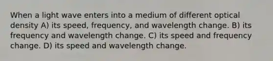 When a light wave enters into a medium of different optical density A) its speed, frequency, and wavelength change. B) its frequency and wavelength change. C) its speed and frequency change. D) its speed and wavelength change.