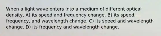 When a light wave enters into a medium of different optical density, A) its speed and frequency change. B) its speed, frequency, and wavelength change. C) its speed and wavelength change. D) its frequency and wavelength change.