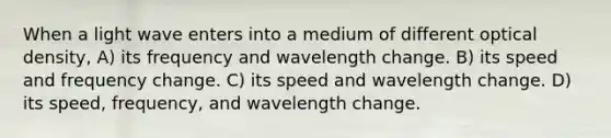 When a light wave enters into a medium of different optical density, A) its frequency and wavelength change. B) its speed and frequency change. C) its speed and wavelength change. D) its speed, frequency, and wavelength change.