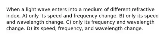 When a light wave enters into a medium of different refractive index, A) only its speed and frequency change. B) only its speed and wavelength change. C) only its frequency and wavelength change. D) its speed, frequency, and wavelength change.