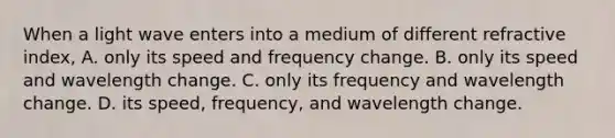 When a light wave enters into a medium of different refractive index, A. only its speed and frequency change. B. only its speed and wavelength change. C. only its frequency and wavelength change. D. its speed, frequency, and wavelength change.