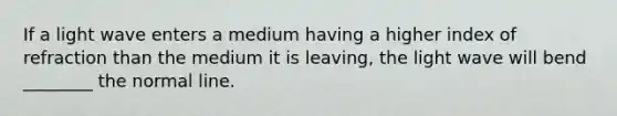 If a light wave enters a medium having a higher index of refraction than the medium it is leaving, the light wave will bend ________ the normal line.