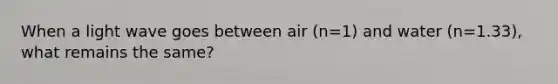 When a light wave goes between air (n=1) and water (n=1.33), what remains the same?