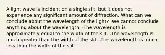 A light wave is incident on a single slit, but it does not experience any significant amount of diffraction. What can we conclude about the wavelength of the light? -We cannot conclude anything about the wavelength. -The wavelength is approximately equal to the width of the slit. -The wavelength is much greater than the width of the slit. -The wavelength is much less than the width of the slit.