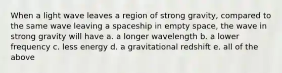 When a light wave leaves a region of strong gravity, compared to the same wave leaving a spaceship in empty space, the wave in strong gravity will have a. a longer wavelength b. a lower frequency c. less energy d. a gravitational redshift e. all of the above