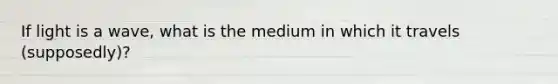 If light is a wave, what is the medium in which it travels (supposedly)?