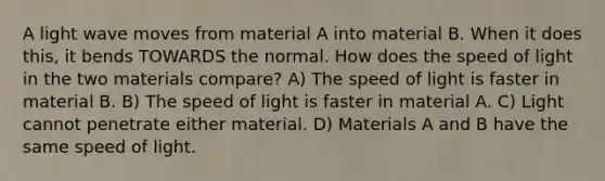 A light wave moves from material A into material B. When it does this, it bends TOWARDS the normal. How does the speed of light in the two materials compare? A) The speed of light is faster in material B. B) The speed of light is faster in material A. C) Light cannot penetrate either material. D) Materials A and B have the same speed of light.