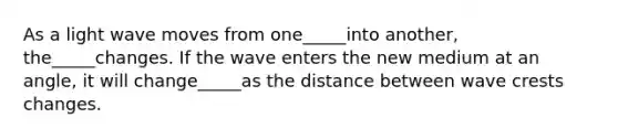 As a light wave moves from one_____into another, the_____changes. If the wave enters the new medium at an angle, it will change_____as the distance between wave crests changes.