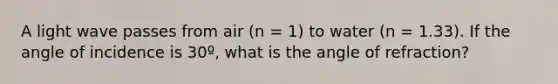 A light wave passes from air (n = 1) to water (n = 1.33). If the angle of incidence is 30º, what is the angle of refraction?