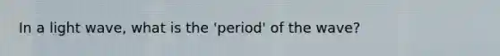 In a light wave, what is the 'period' of the wave?