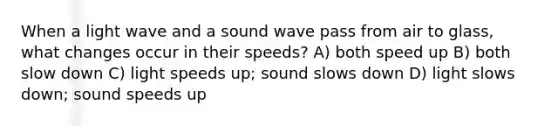 When a light wave and a sound wave pass from air to glass, what changes occur in their speeds? A) both speed up B) both slow down C) light speeds up; sound slows down D) light slows down; sound speeds up