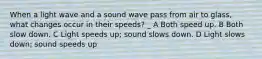 When a light wave and a sound wave pass from air to glass, what changes occur in their speeds? _ A Both speed up. B Both slow down. C Light speeds up; sound slows down. D Light slows down; sound speeds up