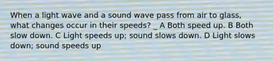 When a light wave and a sound wave pass from air to glass, what changes occur in their speeds? _ A Both speed up. B Both slow down. C Light speeds up; sound slows down. D Light slows down; sound speeds up