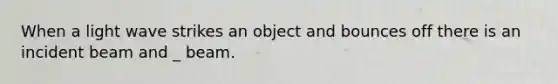 When a light wave strikes an object and bounces off there is an incident beam and _ beam.