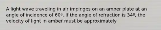 A light wave traveling in air impinges on an amber plate at an angle of incidence of 60º. If the angle of refraction is 34º, the velocity of light in amber must be approximately