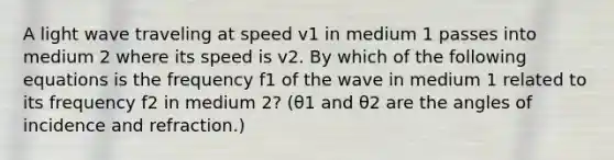 A light wave traveling at speed v1 in medium 1 passes into medium 2 where its speed is v2. By which of the following equations is the frequency f1 of the wave in medium 1 related to its frequency f2 in medium 2? (θ1 and θ2 are the angles of incidence and refraction.)