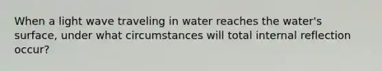 When a light wave traveling in water reaches the water's surface, under what circumstances will total internal reflection occur?