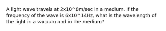 A light wave travels at 2x10^8m/sec in a medium. If the frequency of the wave is 6x10^14Hz, what is the wavelength of the light in a vacuum and in the medium?