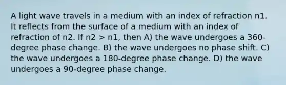 A light wave travels in a medium with an index of refraction n1. It reflects from the surface of a medium with an index of refraction of n2. If n2 > n1, then A) the wave undergoes a 360-degree phase change. B) the wave undergoes no phase shift. C) the wave undergoes a 180-degree phase change. D) the wave undergoes a 90-degree phase change.