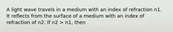 A light wave travels in a medium with an index of refraction n1. It reflects from the surface of a medium with an index of refraction of n2. If n2 > n1, then