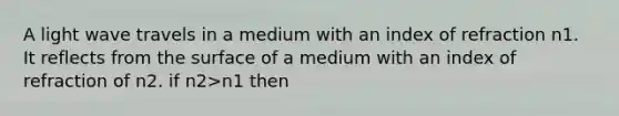 A light wave travels in a medium with an index of refraction n1. It reflects from the surface of a medium with an index of refraction of n2. if n2>n1 then