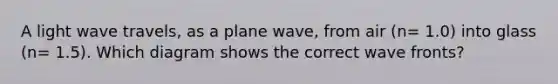 A light wave travels, as a plane wave, from air (n= 1.0) into glass (n= 1.5). Which diagram shows the correct wave fronts?