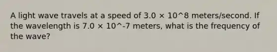 A light wave travels at a speed of 3.0 × 10^8 meters/second. If the wavelength is 7.0 × 10^-7 meters, what is the frequency of the wave?