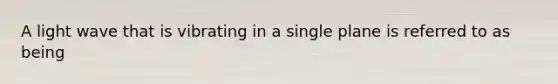 A light wave that is vibrating in a single plane is referred to as being