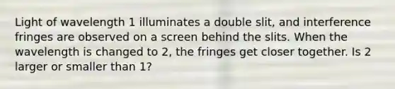 Light of wavelength 1 illuminates a double slit, and interference fringes are observed on a screen behind the slits. When the wavelength is changed to 2, the fringes get closer together. Is 2 larger or smaller than 1?