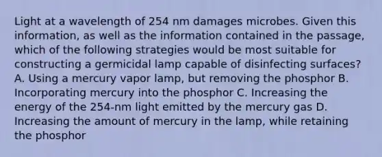 Light at a wavelength of 254 nm damages microbes. Given this information, as well as the information contained in the passage, which of the following strategies would be most suitable for constructing a germicidal lamp capable of disinfecting surfaces? A. Using a mercury vapor lamp, but removing the phosphor B. Incorporating mercury into the phosphor C. Increasing the energy of the 254-nm light emitted by the mercury gas D. Increasing the amount of mercury in the lamp, while retaining the phosphor